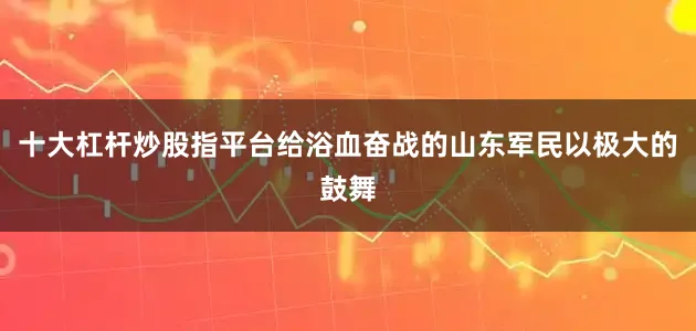 十大杠杆炒股指平台给浴血奋战的山东军民以极大的鼓舞
