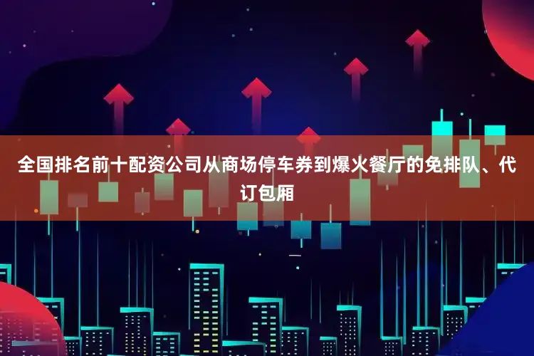 全国排名前十配资公司从商场停车券到爆火餐厅的免排队、代订包厢