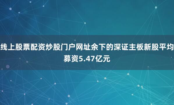 线上股票配资炒股门户网址余下的深证主板新股平均募资5.47亿元