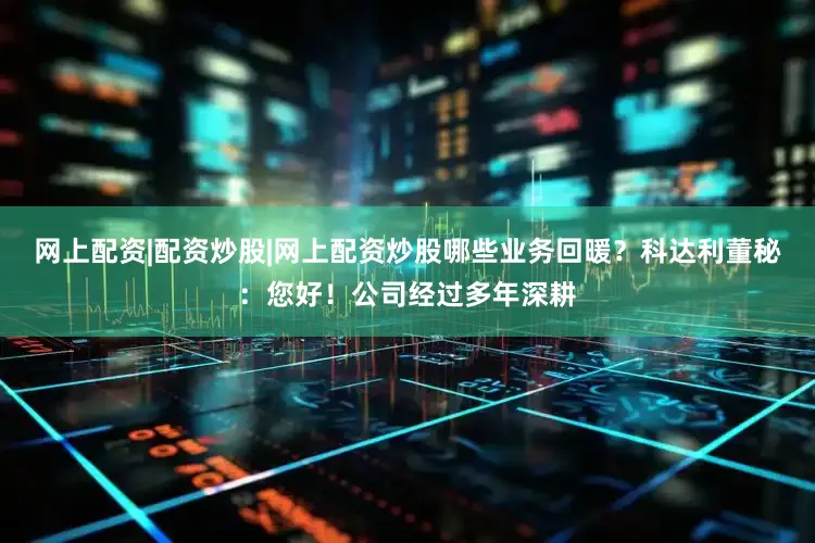 网上配资|配资炒股|网上配资炒股哪些业务回暖？科达利董秘：您好！公司经过多年深耕